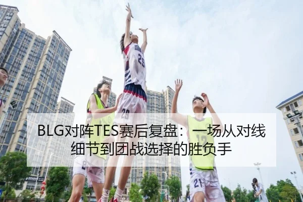 BLG对阵TES赛后复盘：一场从对线细节到团战选择的胜负手